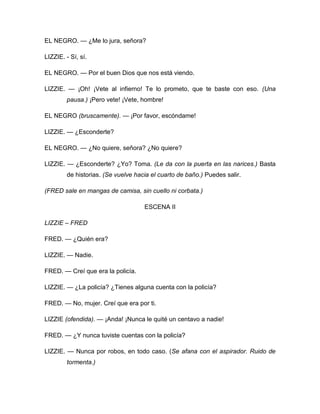 EL NEGRO. — ¿Me lo jura, señora?
LIZZIE. - Sí, sí.
EL NEGRO. — Por el buen Dios que nos está viendo.
LIZZIE. — ¡Oh! ¡Vete al infierno! Te lo prometo, que te baste con eso. (Una
pausa.) ¡Pero vete! ¡Vete, hombre!
EL NEGRO (bruscamente). — ¡Por favor, escóndame!
LIZZIE. — ¿Esconderte?
EL NEGRO. — ¿No quiere, señora? ¿No quiere?
LIZZIE. — ¿Esconderte? ¿Yo? Toma. (Le da con la puerta en las narices.) Basta
de historias. (Se vuelve hacia el cuarto de baño.) Puedes salir.
(FRED sale en mangas de camisa, sin cuello ni corbata.)
ESCENA II
LIZZIE – FRED
FRED. — ¿Quién era?
LIZZIE. — Nadie.
FRED. — Creí que era la policía.
LIZZIE. — ¿La policía? ¿Tienes alguna cuenta con la policía?
FRED. — No, mujer. Creí que era por ti.
LIZZIE (ofendida). — ¡Anda! ¡Nunca le quité un centavo a nadie!
FRED. — ¿Y nunca tuviste cuentas con la policía?
LIZZIE. — Nunca por robos, en todo caso. (Se afana con el aspirador. Ruido de
tormenta.)
 
