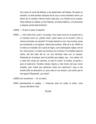 hizo cavar el canal del Misisipí y fue gobernador del Estado. Mi padre es
senador; yo seré senador después de él: soy su único heredero varón y el
último de mi nombre. Hemos hecho este país y su historia es la nuestra.
Hubo Clarkes en Alaska, en las Filipinas, en Nuevo México. ¿Te atreverías
a disparar contra toda América?
LIZZIE, — Si das un paso, te espicho.
FRED. — ¡Tira! ¡Pero tira! ¿Ves?, no puedes. Una mujer como tú no puede tirar a
un hombre como yo. ¿Quién eres? ¿Qué haces en el mundo? ¿Por lo
menos conociste a tu abuelo? Yo tengo derecho a vivir: hay muchas cosas
por emprender y me esperan. Dame ese revólver. (Ella se lo da. FRED se
lo mete en el bolsillo.) En cuanto al negro, corría demasiado rápido; erré el
tiro. (Una pausa. Le rodea los hombros con el brazo.) Te instalaré sobre la
colina, del otro lado del río, en una hermosa casa con un parque.
Pasearás por el parque, pero te prohíbo que salgas; soy, muy celoso. Iré
a verte tres veces por semana, al caer la noche: el martes, el jueves y
para el week-end. Tendrás criados negros y más dinero del que nunca
soñaste, pero habrá que tolerarme todos los caprichos;Y vaya si los
tendré! (Ella se abandona un, poco más en sus brazos.) ¿Es cierto que te
hice gozar? Responde: ¿es cierto?
LIZZIE (con cansancio). — Sí, es cierto.
FRED (palmeándole la mejilla). — Entonces todo ha vuelto al orden. (Una
pausa.).Me llamo Fred.
TELÓN
 