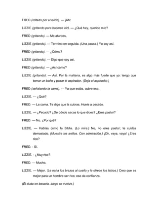 FRED (irritado por el ruido). — ¡Ah!
LIZZIE (gritando para hacerse oír). — ¿Qué hay, querido mío?
FRED (gritando). — Me aturdes.
LIZZIE (gritando). — Termino en seguida. (Una pausa.) Yo soy así.
FRED (gritando). — ¿Cómo?
LIZZIE (gritando). --- Digo que soy así.
FRED (gritando). — ¿Así cómo?
LIZZIE (gritando). — Así. Por la mañana, es algo más fuerte que yo: tengo que
tomar un baño y pasar el aspirador. (Deja el aspirador.)
FRED (señalando la cama). — Ya que estás, cubre eso.
LIZZIE. — ¿Qué?
FRED. — La cama. Te digo que la cubras. Huele a pecado.
LIZZIE. — ¿Pecado? ¿De dónde sacas lo que dices? ¿Eres pastor?
FRED. — No. ¿Por qué?
LIZZIE. — Hablas como la Biblia. (Lo mira.) No, no eres pastor; te cuidas
demasiado. (Muestra los anillos. Con admiración.) ¡Oh, vaya, vaya! ¿Eres
rico?
FRED. - Sí.
LIZZIE. - ¿Muy rico?
FRED. — Mucho.
LIZZIE. — Mejor. (Le echa los brazos al cuello y le ofrece los labios.) Creo que es
mejor para un hombre ser rico; eso da confianza.
(Él duda en besarla, luego se vuelve.)
 