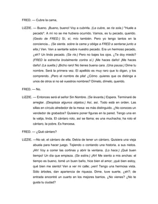 FRED. — Cubre la cama,
LIZZIE. — Bueno. ¡Bueno, bueno! Voy a cubrirla. (La cubre, se ríe sola.) "Huele a
pecado". A mí no se me hubiera ocurrido. Vamos, es tu pecado, querido.
(Gesto de FRED.) Sí, sí; mío también. Pero yo tengo tantos en la
conciencia... (Se sienta. sobre la cama y obliga a FRED a sentarse junto a
ella.) Ven. Ven a sentarte sobre nuestro pecado. Era un hermoso pecado,
¿eh? Un lindo pecado. (Se ríe.) Pero no bajes los ojos. ¿Te doy miedo?
(FRED la estrecha brutalmente contra sí.) ¡Me haces daño! ¡Me haces
daño! (La suelta.) ¡Bicho raro! No tienes buena cara. (Una pausa.) Dime tu
nombre. Será la primera vez. El apellido es muy raro que lo digan, y los
comprendo. ¡Pero el nombre de pila! ¿Cómo .quieres que os distinga a
unos de otros si no sé vuestros nombres? Dímelo, dímelo, querido.
FRED. — No.
LIZZIE. — Entonces será el señor Sin Nombre. (Se levanta.) Espera. Terminaré de
arreglar. (Desplaza algunos objetos.) Así, así. Todo está en orden. Las
sillas en círculo alrededor de la mesa: es más distinguido. ¿No conoces un
vendedor de grabados? Quisiera poner figuras en la pared. Tengo una en
la valija, linda. El cántaro roto, así se llama; es una muchacha; ha roto el
cántaro, la pobre. Es francesa.
FRED. — ¿Qué cántaro?
LIZZIE. —No sé; el cántaro de ella. Debía de tener un cántaro. Quisiera una vieja
abuela para hacer juego. Tejiendo o contando una historia. a sus nietos.
¡Ah! Voy a correr las cortinas y abrir la ventana. (Lo hace.) ¡Qué buen
tiempo! Un día que empieza. (Se estira.) ¡Ah! Me siento a mis anchas: el
tiempo es bueno, tomé un buen baño, hice bien el amor; ¡qué bien estoy,
qué bien me siento! Ven a ver mi calle; ¡ven! Tengo una hermosa vista.
Sólo árboles, dan apariencia de riqueza. Dime, tuve suerte, ¿eh?; de
entrada encontré un cuarto en los mejores barrios. ¿No vienes? ¿No te
gusta tu ciudad?
 