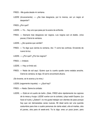 FRED. - Me gusta desde mi ventana.
LIZZIE (bruscamente). — ¿No trae desgracia, por lo menos, ver un negro al
despertar?
FRED. ¿Por qué?
LIZZIE. — Yo... hay uno que pasa por la acera de enfrente.
FRED. — Siempre trae desgracia ver negros. Los negros son el diablo. (Una
pausa.) Cierra la ventana.
LIZZIE. - ¿No quieres que ventile?
FRED. — Te digo que cierres la ventana. Así. Y corre las cortinas. Enciende de
nuevo la luz.
LIZZIE. — ¿Por qué? ¿Por los negros?
FRED. — Imbécil.
LIZZIE. — Hay un lindo sol.
FRED. — Nada de sol aquí. Quiero que tu cuarto quede como estaba anoche.
Cierra la ventana, te digo. El sol lo encontraré afuera.
(Se levanta, se le acerca y la mira.)
LIZZIE (vagamente inquieta). — ¿Qué hay?
FRED. — Nada. Dame la corbata:
LIZZIE. — Está en el cuarto de baño. (Sale, FRED abre rápidamente los cajones
de la mesa y hurga. LIZZIE vuelve con la corbata.) ¡Aquí está! Espera. (Le
hace el nudo.) ¿Sabes?, no me gusta trabajar con clientes de paso porque
hay que ver demasiadas caras nuevas. Mi ideal sería ser una querida
costumbre para tres o cuatro personas de cierta edad, uña el martes, otra
el jueves, otra para el week-end. Te lo digo: eres un poco joven, pero
 