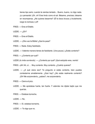 tienes tipo serio; cuando te sientas tentado... Bueno, bueno, no digo nada.
¡Lo pensarás! ¡Oh, oh! Eres lindo como el sol. Bésame, precioso; bésame
en recompensa. ¿No quieres besarme? (Él la besa brusca y brutalmente,
luego la rechaza.) ¡Uf!
FRED. — Eres el Diablo.
LIZZIE. — ¿Eh?
FRED. — Eres el Diablo.
LIZZIE. — ¡Otra vez la Biblia! ¿Qué te pasa?
FRED. — Nada. Estoy fastidiado.
LIZZIE. — Valiente manera tienes de fastidiarte. (Una pausa.) ¿Estás contento?
FRED. — ¿Contento por qué?
LIZZIE (lo imita sonriendo). — ¿Contento por qué? ¡Qué estúpido eres, nenito!
FRED. -¡Ah! Ah, sí. . . Muy contento. Muy contento. ¿Cuánto quieres?
LIZZIE. — ¿A qué viene eso? Te pregunto si estás contento, bien puedes
contestarme amablemente. ¿Qué hay? ¿No estás realmente contento?
¡Oh! Me sorprendería, ¿sabes?, me sorprendería.
FRED. — Cierra el pico.
LIZZIE. — Me apretabas fuerte, tan fuerte. Y además me dijiste bajito que me
querías.
FRED. — Estabas borracha.
LIZZIE. — No.
FRED. — Sí, estabas borracha.
LIZZIE. — Te digo que no.
 