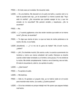 FRED. — En todo caso yo lo estaba. No recuerdo nada.
LIZZIE. — Es una lástima. Me desvestí en el cuarto de baño y cuando volví a tu
lado te pusiste todo rojo, ¿no te acuerdas? Lo mismo cuando dije: "Aquí
está mi arañita". ¿No recuerdas que quisiste apagar la luz y que me
amaste en la oscuridad? Me pareció amable y respetuoso. ¿No te
acuerdas?
FRED. — No.
LIZZIE. — ¿Y cuando jugábamos a los dos recién nacidos que están en la misma
cuna? ¿De eso, te acuerdas?
FRED. — Te digo que cierres el pico. Lo que se hace de noche pertenece a la
noche. De día, no se habla.
LIZZIE (desafiante). — ¿Y si me da la gana de hablar? Me di-vertí mucho,
¿sabes?
FRED. — ¡Ah! ¡Te divertiste mucho! (Se acerca a ella, le acaricia suavemente los
hombros y cierra sus manos alrededor del cuello.) Siempre os divertís
cuando creéis haber enredado a un hombre. (Una pausa.) Yo me olvidé de
tu noche. Me olvidé completamente. Vuelvo a ver el dancing, eso es todo.
El resto lo recuerdas tú, sólo tú. (Le aprieta el cuello.)
LIZZIE. — ¿Qué haces?
FRED. — Te aprieto el cuello.
LIZZIE. — Me lastimas.
FRED. — Sólo tú. Si apretara un poquito más, ya no habría nadie en el mundo
para recordar esta noche. (La suelta.) ¿Cuánto quieres?
LIZZIE. — Si te has olvidado es porque trabajé mal. No quiero que pagues trabajo
mal hecho.
 
