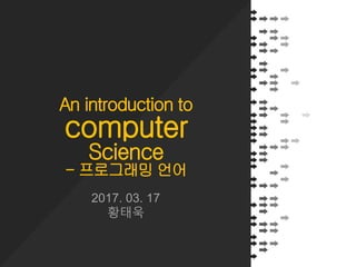 An introduction to
computer
Science
- 프로그래밍 언어
2017. 03. 17
황태욱
 