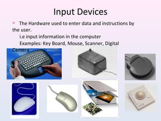 Input Devices
 The Hardware used to enter data and instructions by
the user.
i.e input information in the computer
Examples: Key Board, Mouse, Scanner, Digital
Camera
 