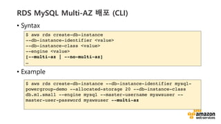 vv
RDS MySQL Multi-AZ ?? (CLI)
? Syntax
? Example
$ aws rds create-db-instance
--db-instance-identifier <value>
--db-instance-class <value>
--engine <value>
[--multi-az | --no-multi-az]

$ aws rds create-db-instance --db-instance-identifier mysql-
powergroup-demo --allocated-storage 20 --db-instance-class
db.m1.small --engine mysql --master-username myawsuser --
master-user-password myawsuser --multi-az
 