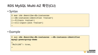 vv
RDS MySQL Multi-AZ ??(CLI)
? Syntax
? Example
$ aws rds describe-db-instances
[--db-instance-identifier <value>]
[--filters <value>]
[--cli-input-json <value>]

$ aws rds describe-db-instances --db-instance-identifier
mysql-powergroup-demo

"MultiAZ": true,

 
