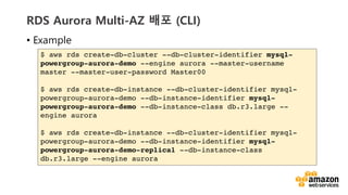 vv
RDS Aurora Multi-AZ ?? (CLI)
? Example
$ aws rds create-db-cluster --db-cluster-identifier mysql-
powergroup-aurora-demo --engine aurora --master-username
master --master-user-password Master00
$ aws rds create-db-instance --db-cluster-identifier mysql-
powergroup-aurora-demo --db-instance-identifier mysql-
powergroup-aurora-demo --db-instance-class db.r3.large --
engine aurora
$ aws rds create-db-instance --db-cluster-identifier mysql-
powergroup-aurora-demo --db-instance-identifier mysql-
powergroup-aurora-demo-replica1 --db-instance-class
db.r3.large --engine aurora
 