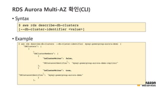 vv
RDS Aurora Multi-AZ ??(CLI)
? Syntax
? Example
$ aws rds describe-db-clusters
[--db-cluster-identifier <value>]
$ aws rds describe-db-clusters --db-cluster-identifier mysql-powergroup-aurora-demo {
"DBClusters": [
{

"DBClusterMembers": [
{
"IsClusterWriter": false,

"DBInstanceIdentifier": "mysql-powergroup-aurora-demo-replica1"
},
{
"IsClusterWriter": true,

"DBInstanceIdentifier": "mysql-powergroup-aurora-demo"
}
],
 