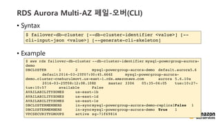 vv
RDS Aurora Multi-AZ ??-??(CLI)
? Syntax
? Example
$ failover-db-cluster [--db-cluster-identifier <value>] [--
cli-input-json <value>] [--generate-cli-skeleton]
$ aws rds failover-db-cluster --db-cluster-identifier mysql-powergroup-aurora-
demo
DBCLUSTER 1 2 mysql-powergroup-aurora-demo default.aurora5.6
default2016-03-25T07:00:45.666Z mysql-powergroup-aurora-
demo.cluster-cnehurulmovt.us-east-1.rds.amazonaws.com aurora 5.6.10a
2016-03-25T08:12:08.108Z master 3306 05:35-06:05 tue:10:27-
tue:10:57 available False
AVAILABILITYZONES us-east-1b
AVAILABILITYZONES us-east-1d
AVAILABILITYZONES us-east-1e
DBCLUSTERMEMBERS in-syncmysql-powergroup-aurora-demo-replica1False 1
DBCLUSTERMEMBERS in-syncmysql-powergroup-aurora-demo True 1
VPCSECURITYGROUPS active sg-71f69814
 