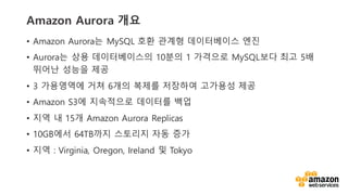 vv
Amazon Aurora ??
? Amazon Aurora? MySQL ?? ??? ?????? ??
? Aurora? ?? ??????? 10?? 1 ???? MySQL?? ?? 5?
??? ??? ??
? 3 ????? ?? 6?? ??? ???? ???? ??
? Amazon S3? ????? ???? ??
? ?? ? 15? Amazon Aurora Replicas
? 10GB?? 64TB?? ???? ?? ??
? ?? : Virginia, Oregon, Ireland ? Tokyo
 