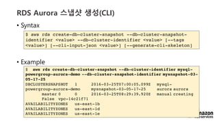 vv
RDS Aurora ??? ??(CLI)
? Syntax
? Example
$ aws rds create-db-cluster-snapshot --db-cluster-snapshot-
identifier <value> --db-cluster-identifier <value> [--tags
<value>] [--cli-input-json <value>] [--generate-cli-skeleton]
$ aws rds create-db-cluster-snapshot --db-cluster-identifier mysql-
powergroup-aurora-demo --db-cluster-snapshot-identifier mysnapshot-03-
05-17-25
DBCLUSTERSNAPSHOT 1 2016-03-25T07:00:05.099Z mysql-
powergroup-aurora-demo mysnapshot-03-05-17-25 aurora aurora
master 0 0 2016-03-25T08:29:39.920Z manual creating
False vpc-14c21f71
AVAILABILITYZONES us-east-1b
AVAILABILITYZONES us-east-1d
AVAILABILITYZONES us-east-1e
 