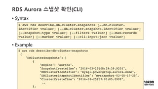 vv
RDS Aurora ??? ??(CLI)
? Syntax
? Example
$ aws rds describe-db-cluster-snapshots [--db-cluster-
identifier <value>] [--db-cluster-snapshot-identifier <value>]
[--snapshot-type <value>] [--filters <value>] [--max-records
<value>] [--marker <value>] [--cli-input-json <value>]
$ aws rds describe-db-cluster-snapshots
{
"DBClusterSnapshots": [
{
"Engine": "aurora",
"SnapshotCreateTime": "2016-03-25T08:29:39.920Z",
"DBClusterIdentifier": "mysql-powergroup-aurora-demo",
"DBClusterSnapshotIdentifier": "mysnapshot-03-05-17-25",
"ClusterCreateTime": "2016-03-25T07:00:05.099Z",
..
},
 
