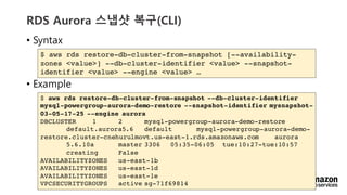 vv
RDS Aurora ??? ??(CLI)
? Syntax
? Example
$ aws rds restore-db-cluster-from-snapshot [--availability-
zones <value>] --db-cluster-identifier <value> --snapshot-
identifier <value> --engine <value> 
$ aws rds restore-db-cluster-from-snapshot --db-cluster-identifier
mysql-powergroup-aurora-demo-restore --snapshot-identifier mysnapshot-
03-05-17-25 --engine aurora
DBCLUSTER 1 2 mysql-powergroup-aurora-demo-restore
default.aurora5.6 default mysql-powergroup-aurora-demo-
restore.cluster-cnehurulmovt.us-east-1.rds.amazonaws.com aurora
5.6.10a master 3306 05:35-06:05 tue:10:27-tue:10:57
creating False
AVAILABILITYZONES us-east-1b
AVAILABILITYZONES us-east-1d
AVAILABILITYZONES us-east-1e
VPCSECURITYGROUPS active sg-71f69814
 