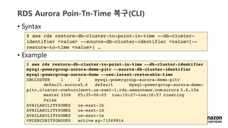 vv
RDS Aurora Poin-Tn-Time ??(CLI)
? Syntax
? Example
$ aws rds restore-db-cluster-to-point-in-time --db-cluster-
identifier <value> --source-db-cluster-identifier <value>[--
restore-to-time <value>] 
$ aws rds restore-db-cluster-to-point-in-time --db-cluster-identifier
mysql-powergroup-aurora-demo-pitr --source-db-cluster-identifier
mysql-powergroup-aurora-demo --use-latest-restorable-time
DBCLUSTER 1 2 mysql-powergroup-aurora-demo-pitr
default.aurora5.6 default mysql-powergroup-aurora-demo-
pitr.cluster-cnehurulmovt.us-east-1.rds.amazonaws.com aurora 5.6.10a
master 3306 05:35-06:05 tue:10:27-tue:10:57 creating
False
AVAILABILITYZONES us-east-1b
AVAILABILITYZONES us-east-1d
AVAILABILITYZONES us-east-1e
VPCSECURITYGROUPS active sg-71f69814
 