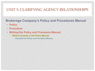 UNIT 5: CLARIFYING AGENCY RELATIONSHIPS
Brokerage Company’s Policy and Procedures Manual
• Policy
• Procedure
• Writing the Policy and Procedure Manual
• What to Include in the Policy Manual
• Checklist for Policy and Procedure Manual
 