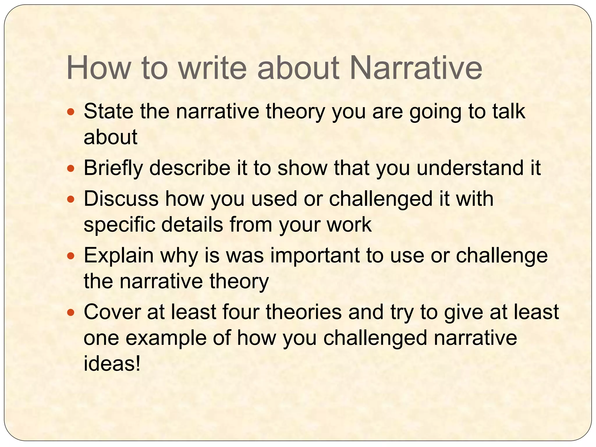 How to write about Narrative
 State the narrative theory you are going to talk
about
 Briefly describe it to show that you understand it
 Discuss how you used or challenged it with
specific details from your work
 Explain why is was important to use or challenge
the narrative theory
 Cover at least four theories and try to give at least
one example of how you challenged narrative
ideas!
 