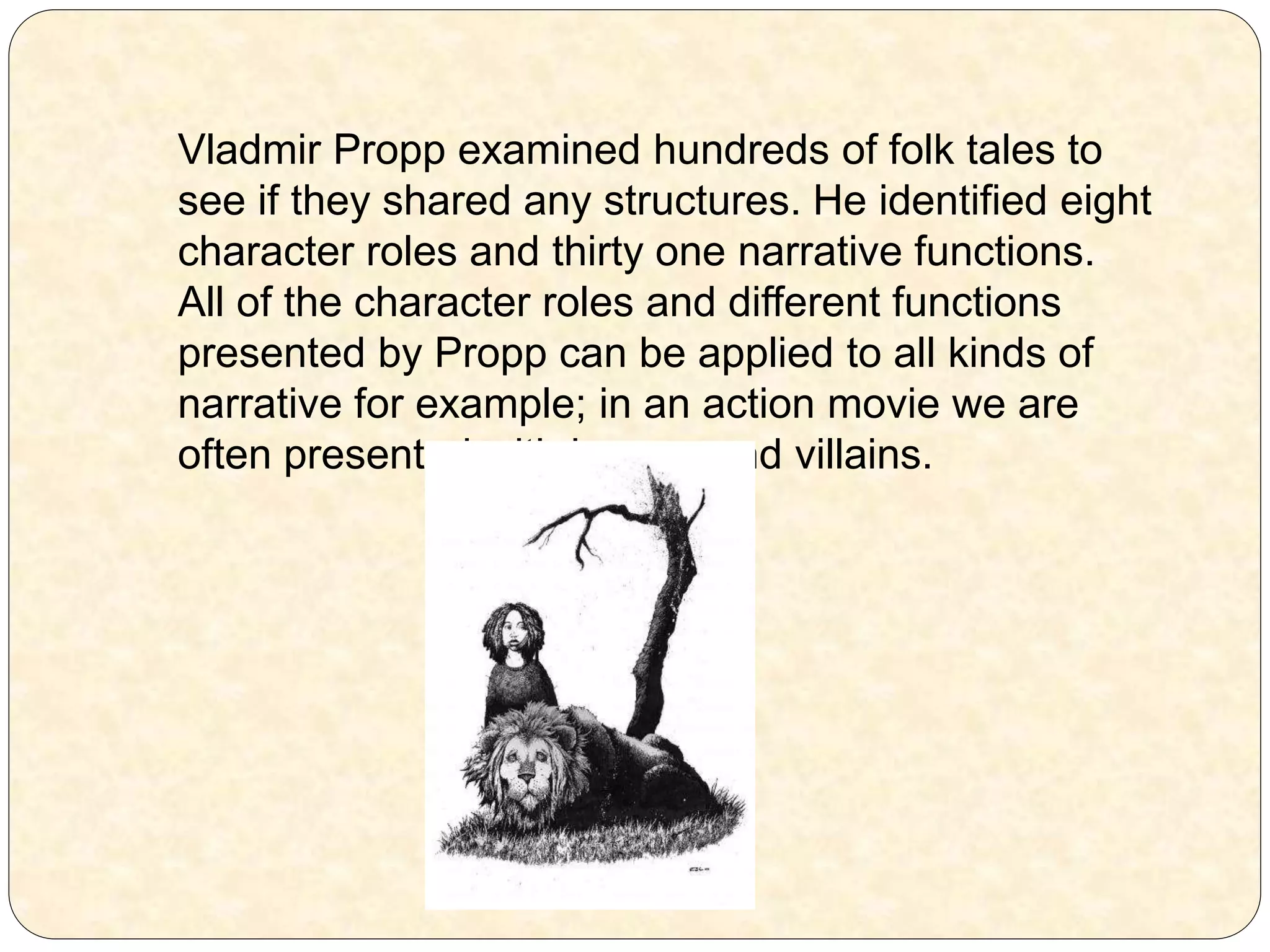 Vladmir Propp examined hundreds of folk tales to
see if they shared any structures. He identified eight
character roles and thirty one narrative functions.
All of the character roles and different functions
presented by Propp can be applied to all kinds of
narrative for example; in an action movie we are
often presented with heroes and villains.
 