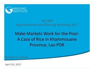 SRI-LMB
Regional Review and Planning Workshop 2017
Make Markets Work for the Poor:
A Case of Rice in Khammouane
Province, Lao PDR
By Mekong Institute
April 24, 2017
 