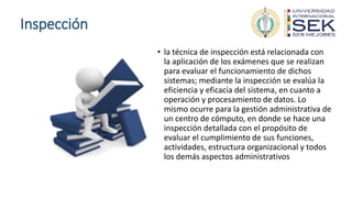 Inspección
• la técnica de inspección está relacionada con
la aplicación de los exámenes que se realizan
para evaluar el funcionamiento de dichos
sistemas; mediante la inspección se evalúa la
eficiencia y eficacia del sistema, en cuanto a
operación y procesamiento de datos. Lo
mismo ocurre para la gestión administrativa de
un centro de cómputo, en donde se hace una
inspección detallada con el propósito de
evaluar el cumplimiento de sus funciones,
actividades, estructura organizacional y todos
los demás aspectos administrativos
 