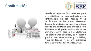 Confirmación
Uno de los aspectos fundamentales para
la credibilidad de una auditoría es la
confirmación de los hechos y la
certificación de los datos obtenidos
durante la revisión, ya que el resultado
final de una auditoría es la emisión de un
dictamen en el que el auditor vierte sus
opiniones; pero, para que el dictamen
sea plenamente aceptado, es necesario
que los datos sean veraces y confiables,
y que las técnicas y métodos utilizados
para la auditoría sean los adecuados.
 