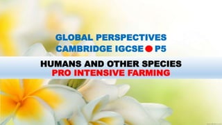 HUMANS AND OTHER SPECIES
PRO INTENSIVE FARMING
GLOBAL PERSPECTIVES
CAMBRIDGE IGCSE P5
 