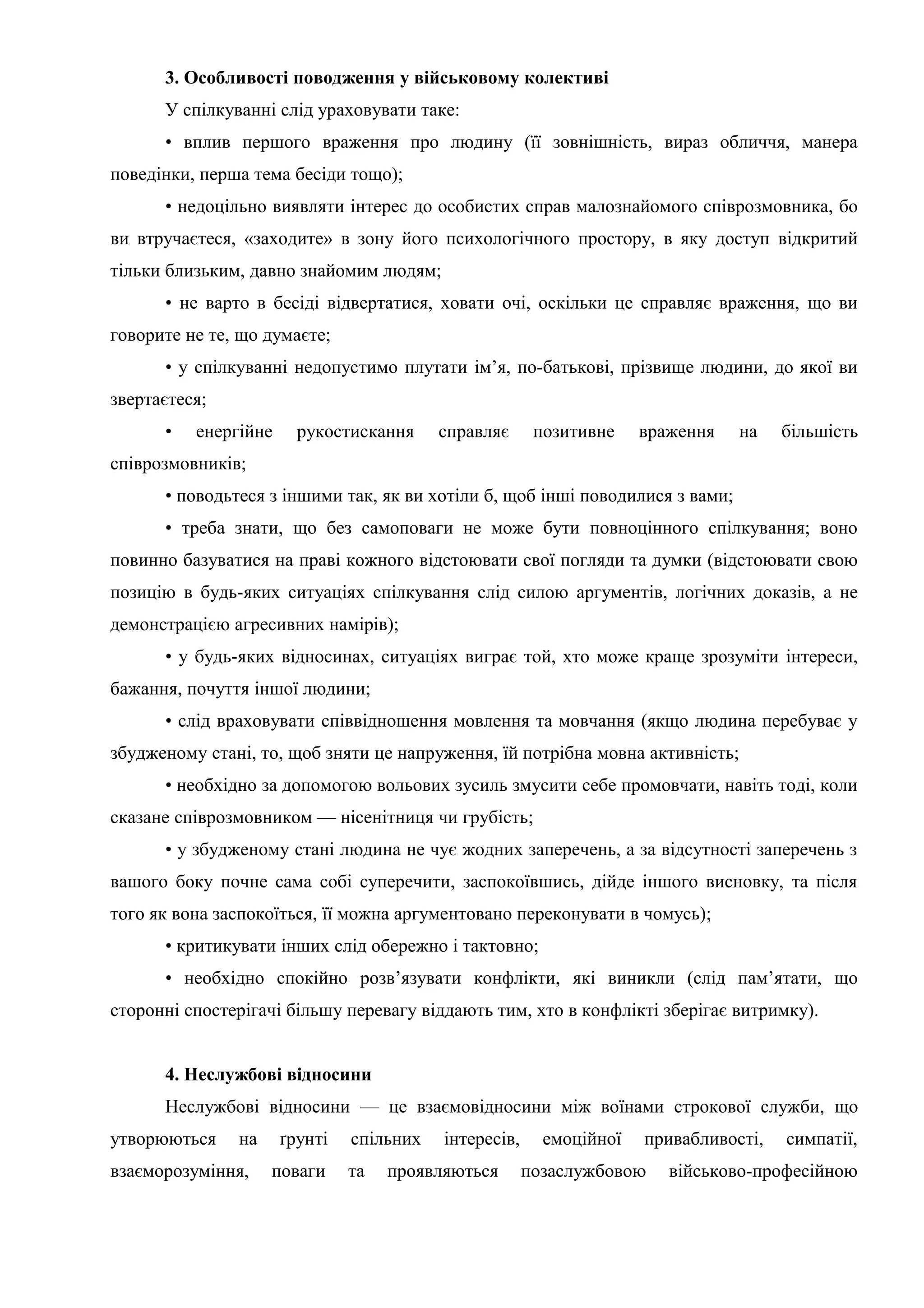 3. Особливості поводження у військовому колективі
У спілкуванні слід ураховувати таке:
• вплив першого враження про людину (її зовнішність, вираз обличчя, манера
поведінки, перша тема бесіди тощо);
• недоцільно виявляти інтерес до особистих справ малознайомого співрозмовника, бо
ви втручаєтеся, «заходите» в зону його психологічного простору, в яку доступ відкритий
тільки близьким, давно знайомим людям;
• не варто в бесіді відвертатися, ховати очі, оскільки це справляє враження, що ви
говорите не те, що думаєте;
• у спілкуванні недопустимо плутати ім’я, по-батькові, прізвище людини, до якої ви
звертаєтеся;
• енергійне рукостискання справляє позитивне враження на більшість
співрозмовників;
• поводьтеся з іншими так, як ви хотіли б, щоб інші поводилися з вами;
• треба знати, що без самоповаги не може бути повноцінного спілкування; воно
повинно базуватися на праві кожного відстоювати свої погляди та думки (відстоювати свою
позицію в будь-яких ситуаціях спілкування слід силою аргументів, логічних доказів, а не
демонстрацією агресивних намірів);
• у будь-яких відносинах, ситуаціях виграє той, хто може краще зрозуміти інтереси,
бажання, почуття іншої людини;
• слід враховувати співвідношення мовлення та мовчання (якщо людина перебуває у
збудженому стані, то, щоб зняти це напруження, їй потрібна мовна активність;
• необхідно за допомогою вольових зусиль змусити себе промовчати, навіть тоді, коли
сказане співрозмовником — нісенітниця чи грубість;
• у збудженому стані людина не чує жодних заперечень, а за відсутності заперечень з
вашого боку почне сама собі суперечити, заспокоївшись, дійде іншого висновку, та після
того як вона заспокоїться, її можна аргументовано переконувати в чомусь);
• критикувати інших слід обережно і тактовно;
• необхідно спокійно розв’язувати конфлікти, які виникли (слід пам’ятати, що
сторонні спостерігачі більшу перевагу віддають тим, хто в конфлікті зберігає витримку).
4. Неслужбові відносини
Неслужбові відносини — це взаємовідносини між воїнами строкової служби, що
утворюються на ґрунті спільних інтересів, емоційної привабливості, симпатії,
взаєморозуміння, поваги та проявляються позаслужбовою військово-професійною
 