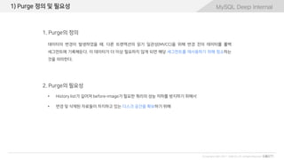 MySQL Deep Internal
© Copyrights 2001~2017 EXEM CO.,LTD. All Rights Reserved.
MySQL Deep Internal1) Purge 정의 및 필요성
• History list가 길어져 before-image가 필요한 쿼리의 성능 저하를 방지하기 위해서
• 변경 및 삭제된 자료들이 차지하고 있는 디스크 공간을 확보하기 위해
2. Purge의 필요성
1. Purge의 정의
데이터의 변경이 발생하였을 때, 다른 트랜잭션의 읽기 일관성(MVCC)을 위해 변경 전의 데이터를 롤백
세그먼트에 기록해둔다. 이 데이터가 더 이상 필요하지 않게 되면 해당 세그먼트를 재사용하기 위해 청소하는
것을 의미한다.
 