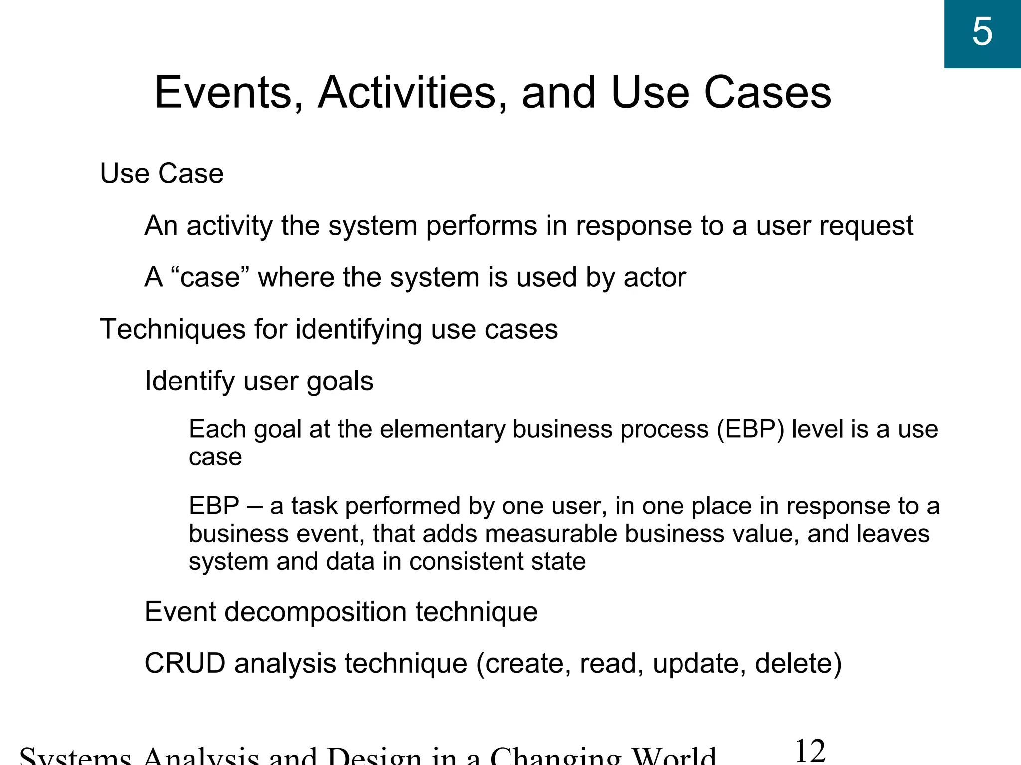 5
12
Events, Activities, and Use Cases
Use Case
An activity the system performs in response to a user request
A “case” where the system is used by actor
Techniques for identifying use cases
Identify user goals
Each goal at the elementary business process (EBP) level is a use
case
EBP – a task performed by one user, in one place in response to a
business event, that adds measurable business value, and leaves
system and data in consistent state
Event decomposition technique
CRUD analysis technique (create, read, update, delete)
 