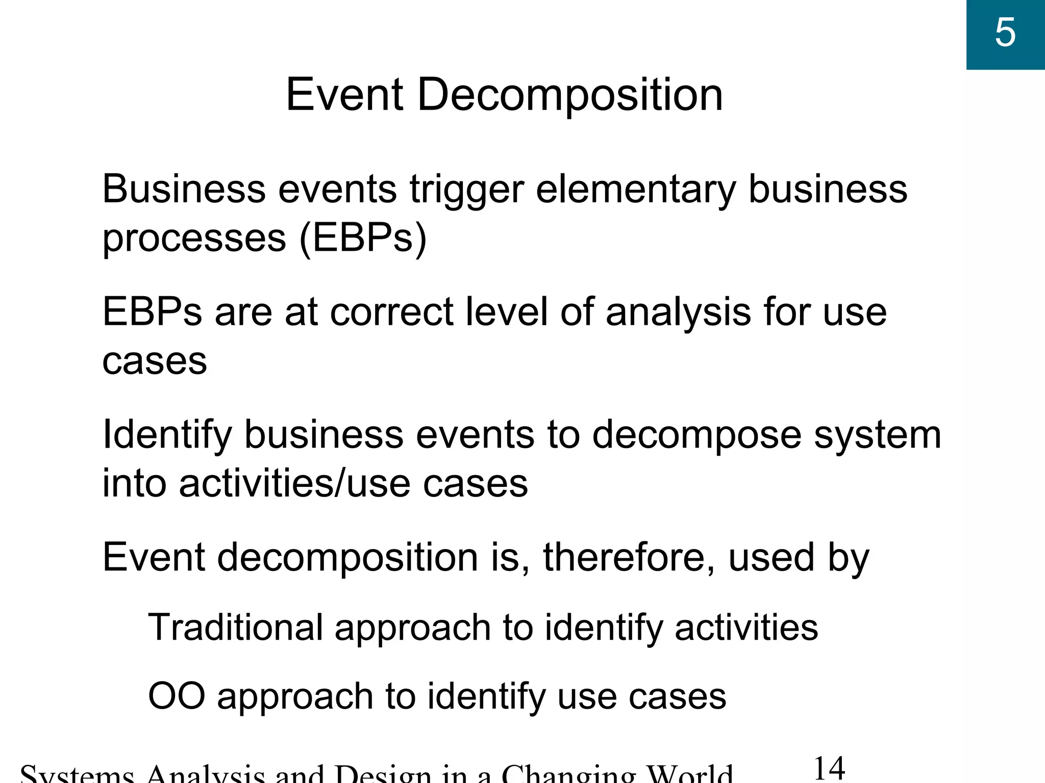 5
14
Event Decomposition
Business events trigger elementary business
processes (EBPs)
EBPs are at correct level of analysis for use
cases
Identify business events to decompose system
into activities/use cases
Event decomposition is, therefore, used by
Traditional approach to identify activities
OO approach to identify use cases
 