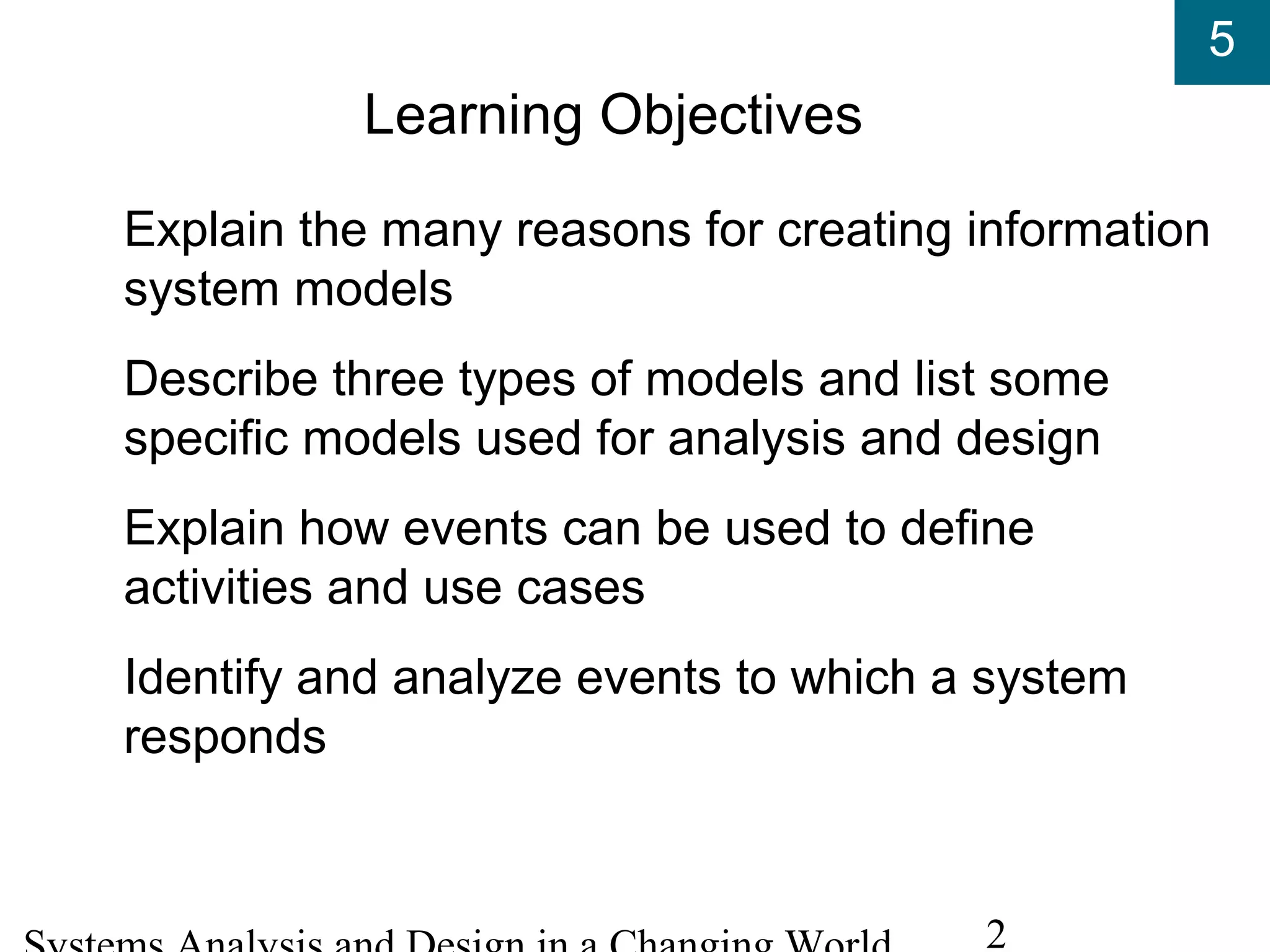 5
2
Learning Objectives
Explain the many reasons for creating information
system models
Describe three types of models and list some
specific models used for analysis and design
Explain how events can be used to define
activities and use cases
Identify and analyze events to which a system
responds
 