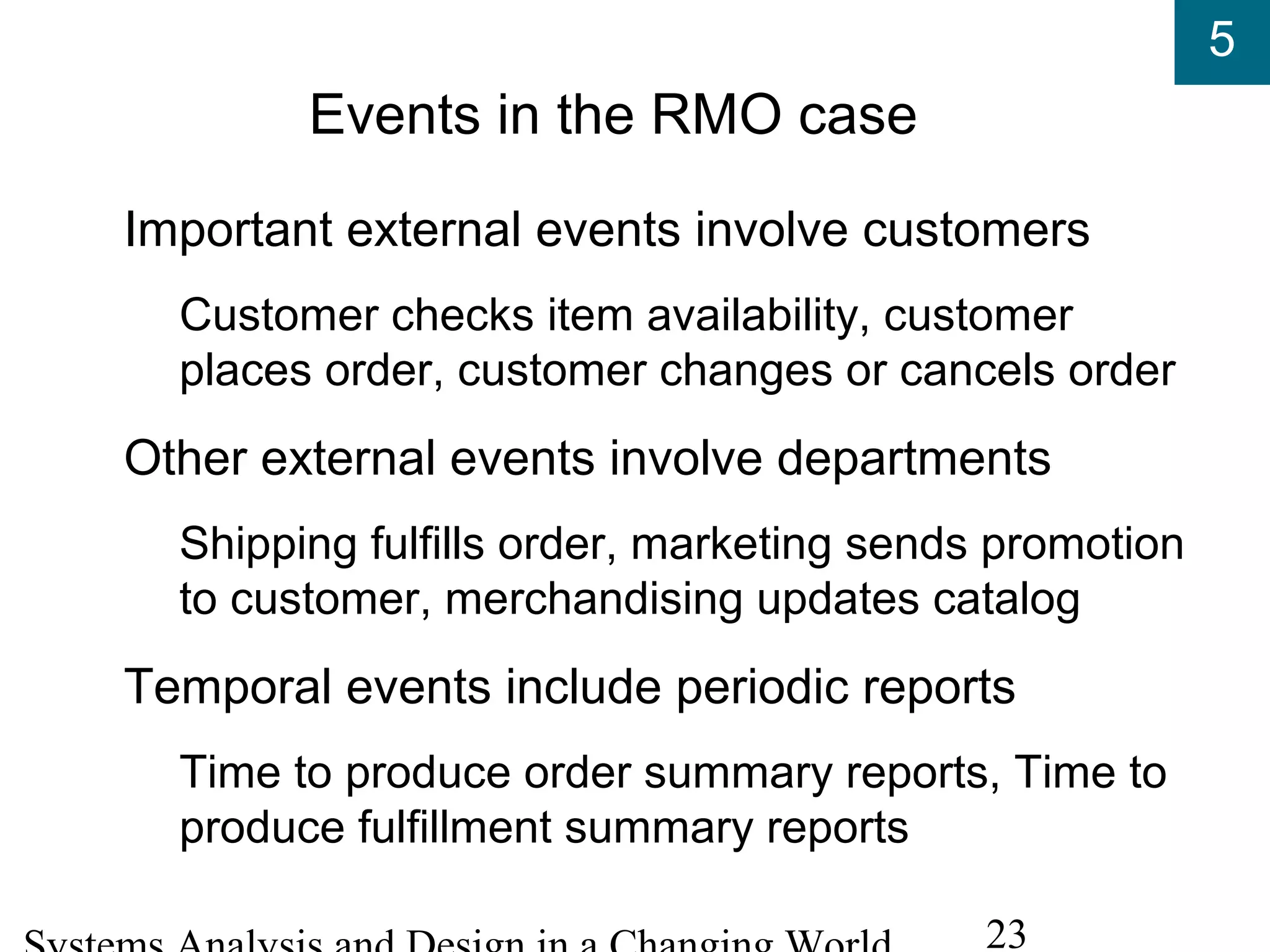 5
23
Events in the RMO case
Important external events involve customers
Customer checks item availability, customer
places order, customer changes or cancels order
Other external events involve departments
Shipping fulfills order, marketing sends promotion
to customer, merchandising updates catalog
Temporal events include periodic reports
Time to produce order summary reports, Time to
produce fulfillment summary reports
 