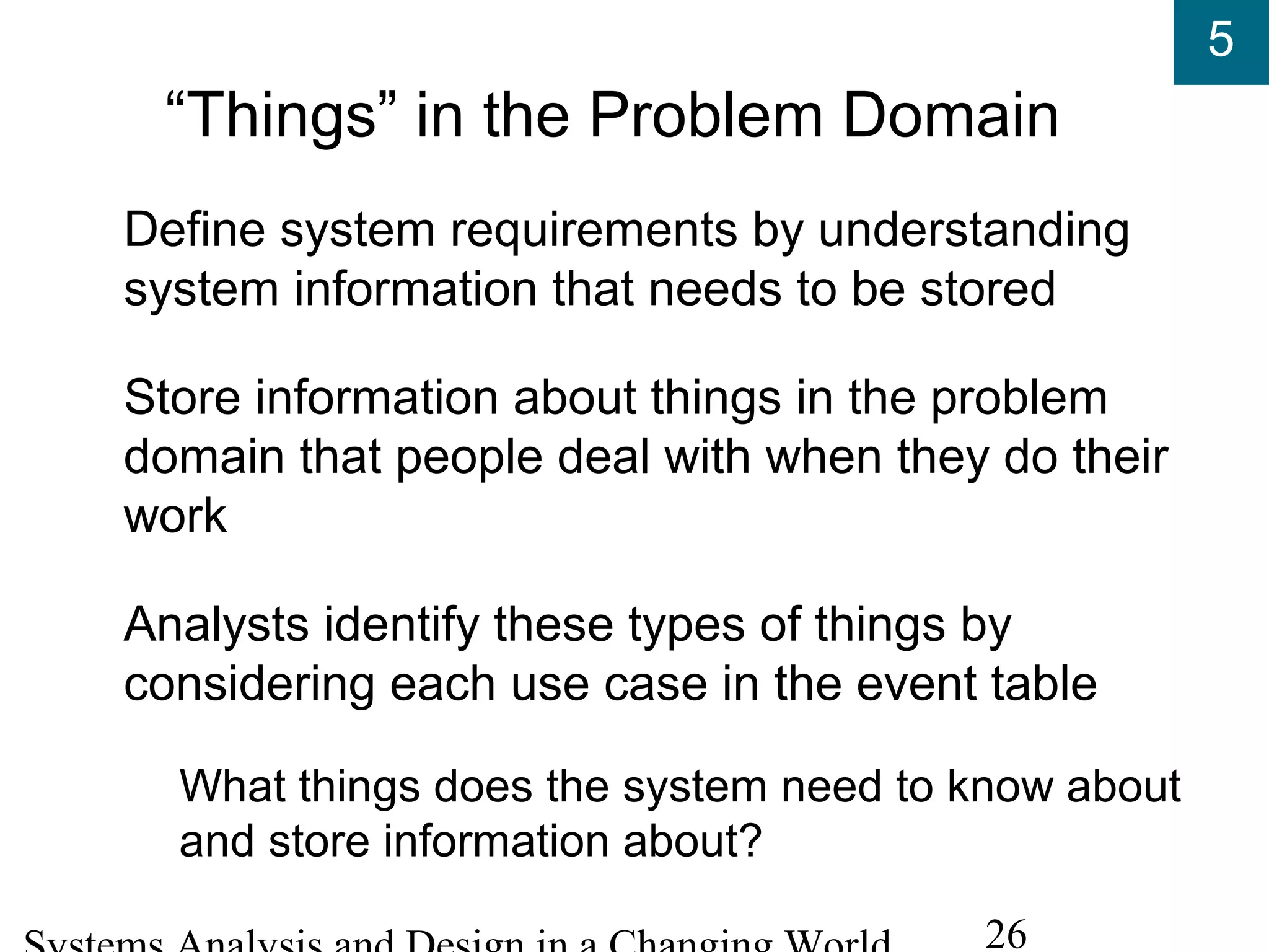 5
26
“Things” in the Problem Domain
Define system requirements by understanding
system information that needs to be stored
Store information about things in the problem
domain that people deal with when they do their
work
Analysts identify these types of things by
considering each use case in the event table
What things does the system need to know about
and store information about?
 