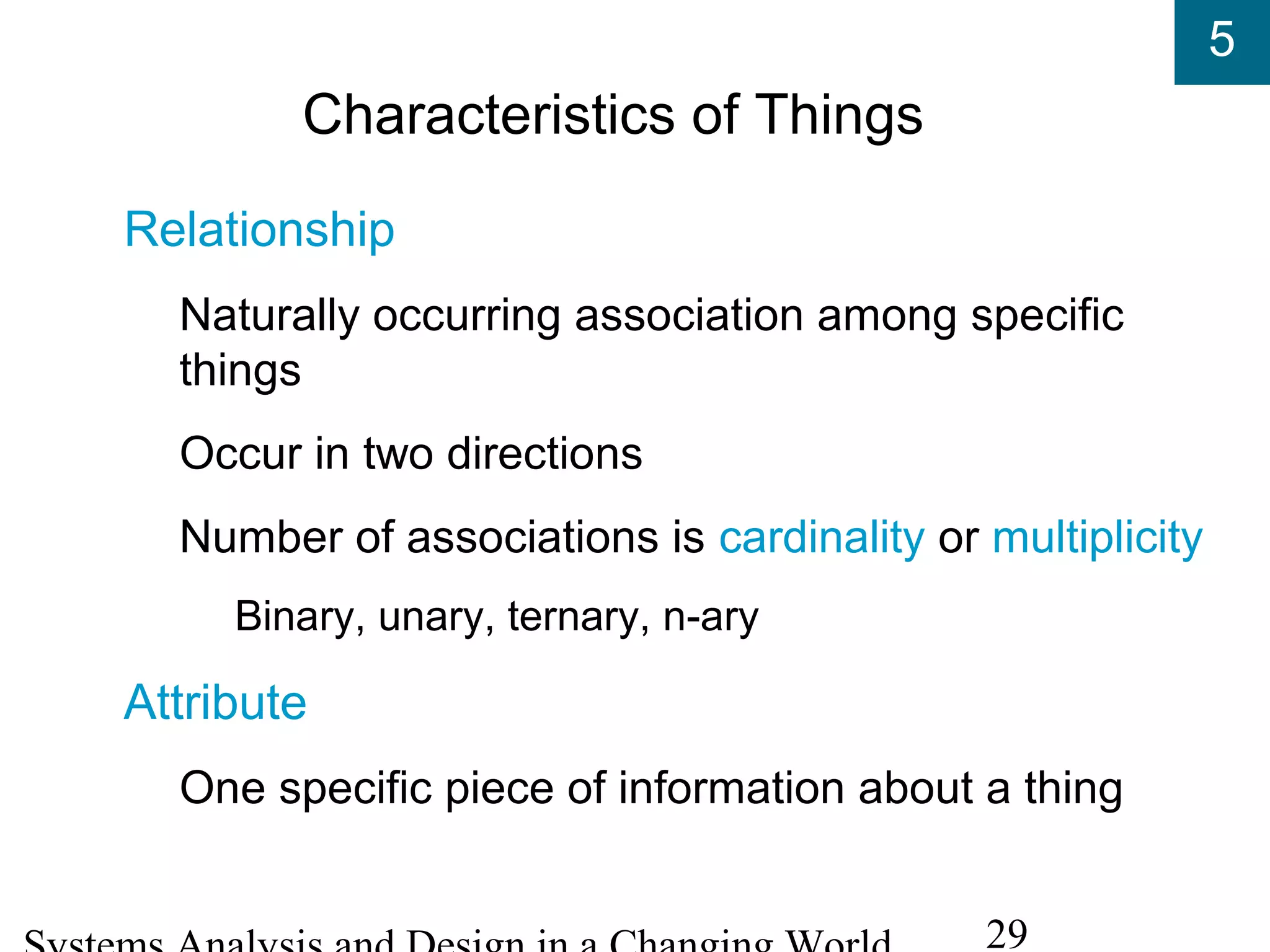 5
29
Characteristics of Things
Relationship
Naturally occurring association among specific
things
Occur in two directions
Number of associations is cardinality or multiplicity
Binary, unary, ternary, n-ary
Attribute
One specific piece of information about a thing
 