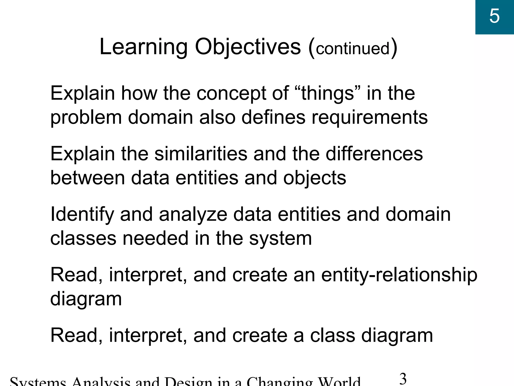 5
3
Learning Objectives (continued)
Explain how the concept of “things” in the
problem domain also defines requirements
Explain the similarities and the differences
between data entities and objects
Identify and analyze data entities and domain
classes needed in the system
Read, interpret, and create an entity-relationship
diagram
Read, interpret, and create a class diagram
 