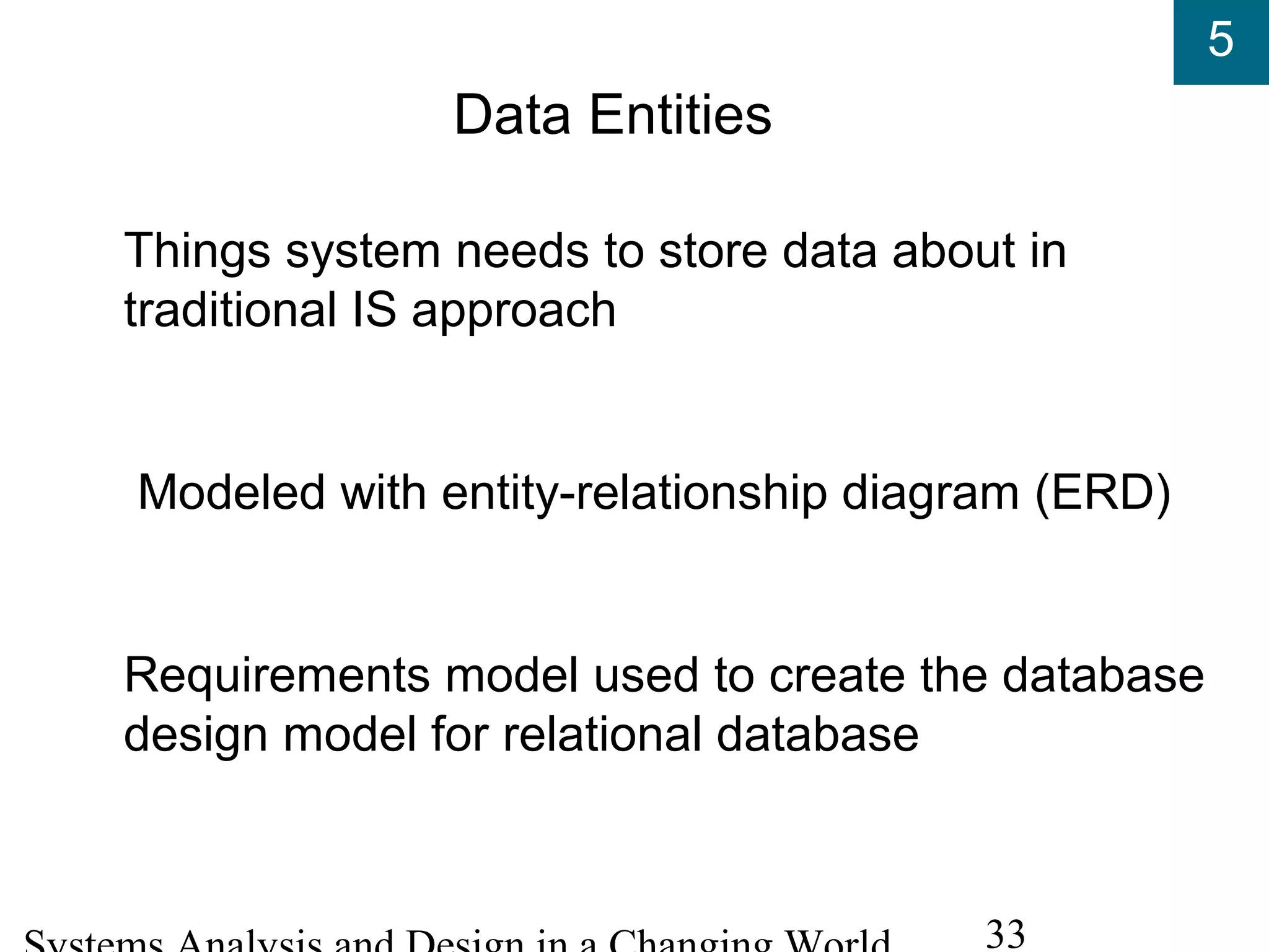 5
33
Data Entities
Things system needs to store data about in
traditional IS approach
Modeled with entity-relationship diagram (ERD)
Requirements model used to create the database
design model for relational database
 