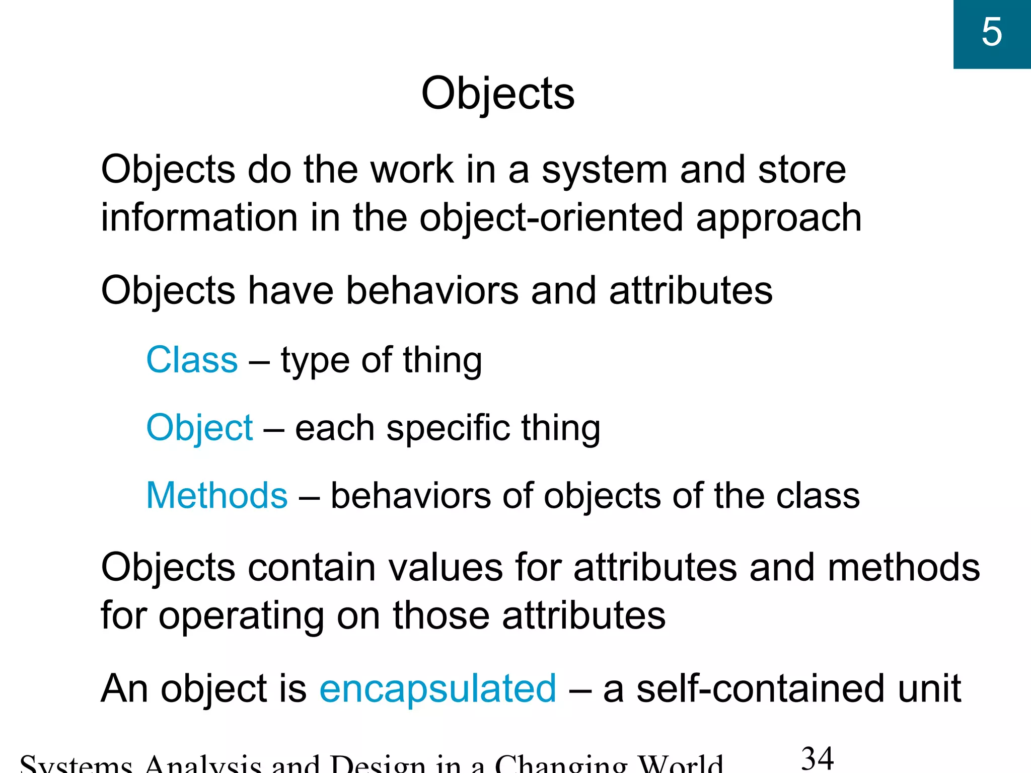 5
34
Objects
Objects do the work in a system and store
information in the object-oriented approach
Objects have behaviors and attributes
Class – type of thing
Object – each specific thing
Methods – behaviors of objects of the class
Objects contain values for attributes and methods
for operating on those attributes
An object is encapsulated – a self-contained unit
 