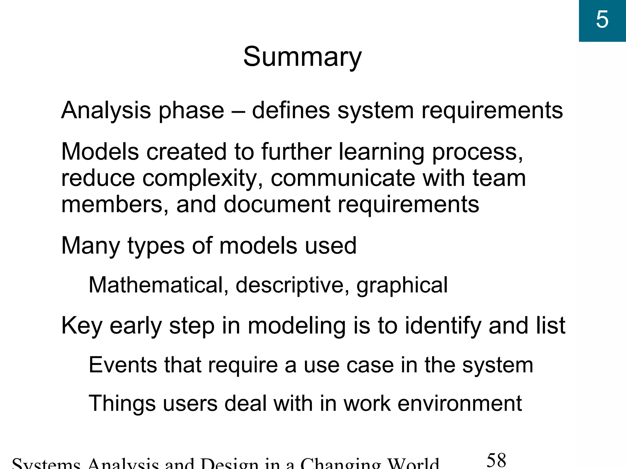 5
58
Summary
Analysis phase – defines system requirements
Models created to further learning process,
reduce complexity, communicate with team
members, and document requirements
Many types of models used
Mathematical, descriptive, graphical
Key early step in modeling is to identify and list
Events that require a use case in the system
Things users deal with in work environment
 