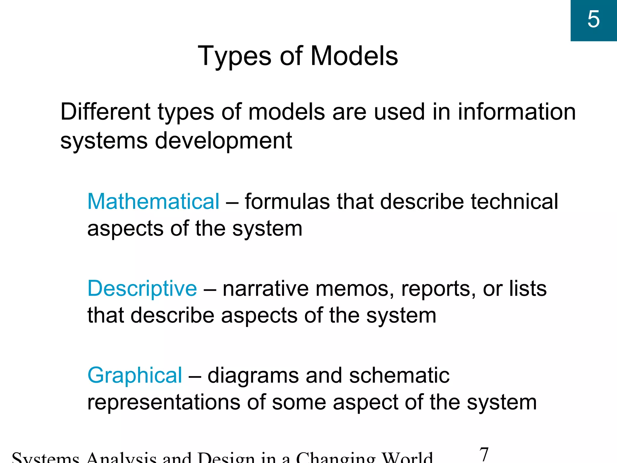 5
7
Types of Models
Different types of models are used in information
systems development
Mathematical – formulas that describe technical
aspects of the system
Descriptive – narrative memos, reports, or lists
that describe aspects of the system
Graphical – diagrams and schematic
representations of some aspect of the system
 