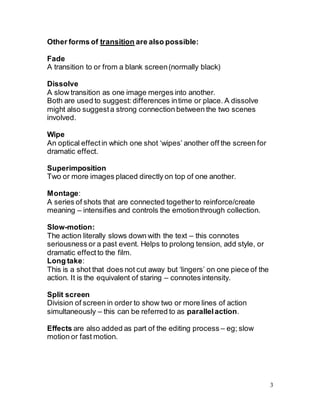 3
Other forms of transition are also possible:
Fade
A transition to or from a blank screen(normally black)
Dissolve
A slow transition as one image merges into another.
Both are used to suggest: differences intime or place. A dissolve
might also suggesta strong connection between the two scenes
involved.
Wipe
An optical effectin which one shot ‘wipes’ another off the screen for
dramatic effect.
Superimposition
Two or more images placed directly on top of one another.
Montage:
A series of shots that are connected togetherto reinforce/create
meaning – intensifies and controls the emotionthrough collection.
Slow-motion:
The action literally slows down with the text – this connotes
seriousness or a past event. Helps to prolong tension, add style, or
dramatic effect to the film.
Long take:
This is a shot that does not cut away but ‘lingers’ on one piece of the
action. It is the equivalent of staring – connotes intensity.
Split screen
Division of screen in order to show two or more lines of action
simultaneously – this can be referred to as parallelaction.
Effects are also added as part of the editing process – eg; slow
motion or fast motion.
 