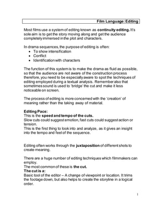 1
Film Language:Editing
Most films use a system of editing known as continuity editing. It’s
sole aim is to get the story moving along and get the audience
completelyimmersed inthe plot and characters.
In drama sequences,the purpose of editing is often:
 To show intensification
 Conflict
 Identificationwith characters
The function of this system is to make the drama as fluid as possible,
so that the audience are not aware of the construction process
therefore,you need to be especiallyaware to spot the techniques of
editing employed during a textual analysis. Rememberalso that
sometimessound is used to ‘bridge’the cut and make it less
noticeable on screen.
The process of editing is more concerned with the ‘creation’ of
meaning rather than the taking away of material.
Editing Pace:
This is the speed and tempo of the cuts.
Slow cuts could suggestemotion,fast cuts could suggestaction or
tension.
This is the first thing to look into and analyze, as it gives an insight
into the tempo and feelof the sequence.
Editing often works through the juxtaposition of differentshots to
create meaning.
There are a huge number of editing techniques which filmmakers can
employ.
The most commonof these is the cut.
The cut is a:
Basic tool of the editor – A change of viewpoint or location. It trims
the footage down, but also helps to create the storyline in a logical
order.
 