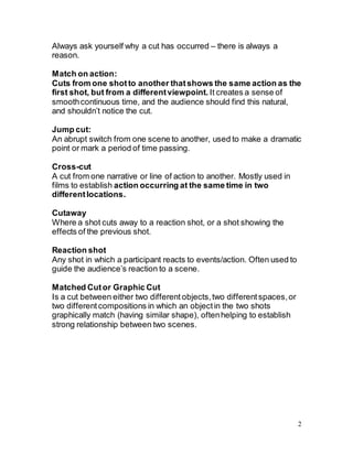 2
Always ask yourself why a cut has occurred – there is always a
reason.
Match on action:
Cuts from one shotto another thatshows the same action as the
first shot, but from a differentviewpoint. It creates a sense of
smoothcontinuous time, and the audience should find this natural,
and shouldn’t notice the cut.
Jump cut:
An abrupt switch from one scene to another, used to make a dramatic
point or mark a period of time passing.
Cross-cut
A cut from one narrative or line of action to another. Mostly used in
films to establish action occurring at the same time in two
differentlocations.
Cutaway
Where a shot cuts away to a reaction shot, or a shot showing the
effects of the previous shot.
Reaction shot
Any shot in which a participant reacts to events/action. Often used to
guide the audience’s reaction to a scene.
Matched Cutor Graphic Cut
Is a cut between either two different objects,two differentspaces,or
two differentcompositions in which an objectin the two shots
graphically match (having similar shape), oftenhelping to establish
strong relationship between two scenes.
 