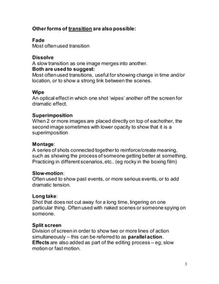 3
Other forms of transition are also possible:
Fade
Most oftenused transition
Dissolve
A slow transition as one image merges into another.
Both are used to suggest:
Most oftenused transitions, useful for showing change in time and/or
location, or to show a strong link between the scenes.
Wipe
An optical effectin which one shot ‘wipes’ another off the screen for
dramatic effect.
Superimposition
When 2 or more images are placed directly on top of eachother, the
second image sometimes with lower opacity to show that it is a
superimposition
Montage:
A series of shots connected togetherto reinforce/create meaning,
such as showing the process of someone getting better at something,
Practicing in differentscenarios,etc.. (eg rocky in the boxing film)
Slow-motion:
Often used to show past events, or more serious events, or to add
dramatic tension.
Long take:
Shot that does not cut away for a long time, lingering on one
particular thing. Often used with naked scenes or someone spying on
someone.
Split screen
Division of screen in order to show two or more lines of action
simultaneously – this can be referred to as parallelaction.
Effects are also added as part of the editing process – eg; slow
motion or fast motion.
 