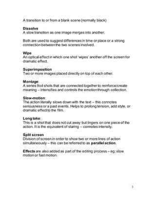 3
A transition to or from a blank scene (normally black)
Dissolve
A slow transition as one image merges into another.
Both are used to suggestdifferencesin time or place or a strong
connection betweenthe two scenes involved.
Wipe
An optical effectin which one shot ‘wipes’ another off the screen for
dramatic effect.
Superimposition
Two or more images placed directly on top of each other.
Montage:
A series 9od shots that are connected togetherto reinforce/create
meaning – intensifies and controls the emotionthrough collection.
Slow-motion:
The action literally slows down with the text – this connotes
seriousness or a past events. Helps to prolong tension, add style, or
dramatic effectto the film.
Long take:
This is a shot that does not cut away but lingers on one piece of the
action. It is the equivalent of staring – connotes intensity.
Split screen
Division of screen in order to show two or more lines of action
simultaneously – this can be referred to as parallel action.
Effects are also added as part of the editing process – eg; slow
motion or fast motion.
 