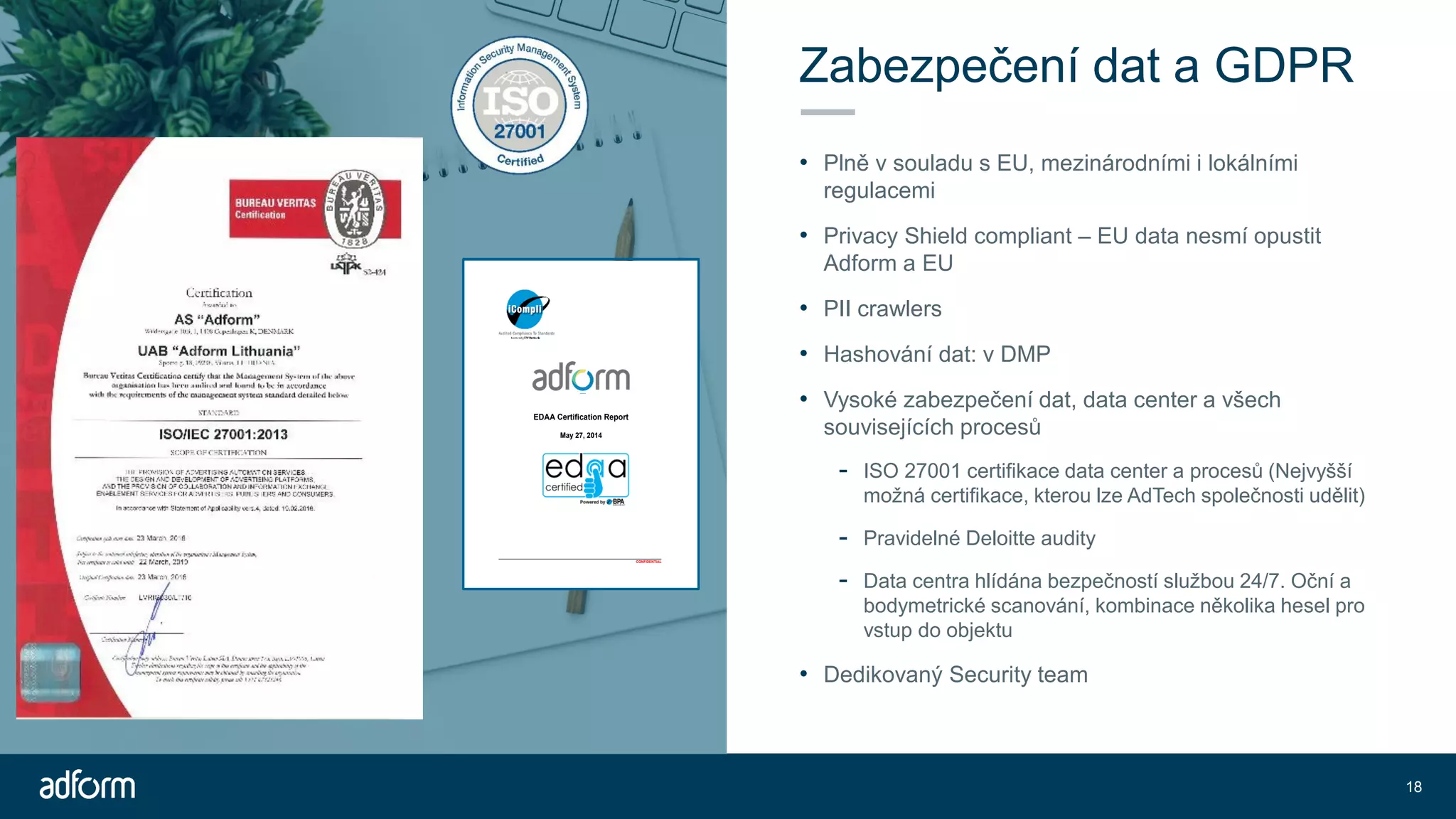 Zabezpečení dat a GDPR
• Plně v souladu s EU, mezinárodními i lokálními
regulacemi
• Privacy Shield compliant – EU data nesmí opustit
Adform a EU
• PII crawlers
• Hashování dat: v DMP
• Vysoké zabezpečení dat, data center a všech
souvisejících procesů
- ISO 27001 certifikace data center a procesů (Nejvyšší
možná certifikace, kterou lze AdTech společnosti udělit)
- Pravidelné Deloitte audity
- Data centra hlídána bezpečností službou 24/7. Oční a
bodymetrické scanování, kombinace několika hesel pro
vstup do objektu
• Dedikovaný Security team
18
________________________________________________________________
CONFIDENTIAL
EDAA Certification Report
May 27, 2014
 