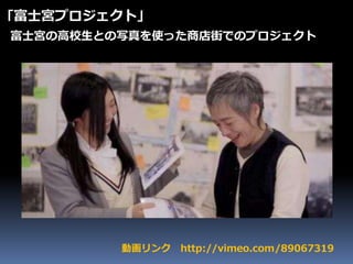 動画リンク http://vimeo.com/89067319
｢富士宮プロジェクト｣
富士宮の高校生との写真を使った商店街でのプロジェクト
 