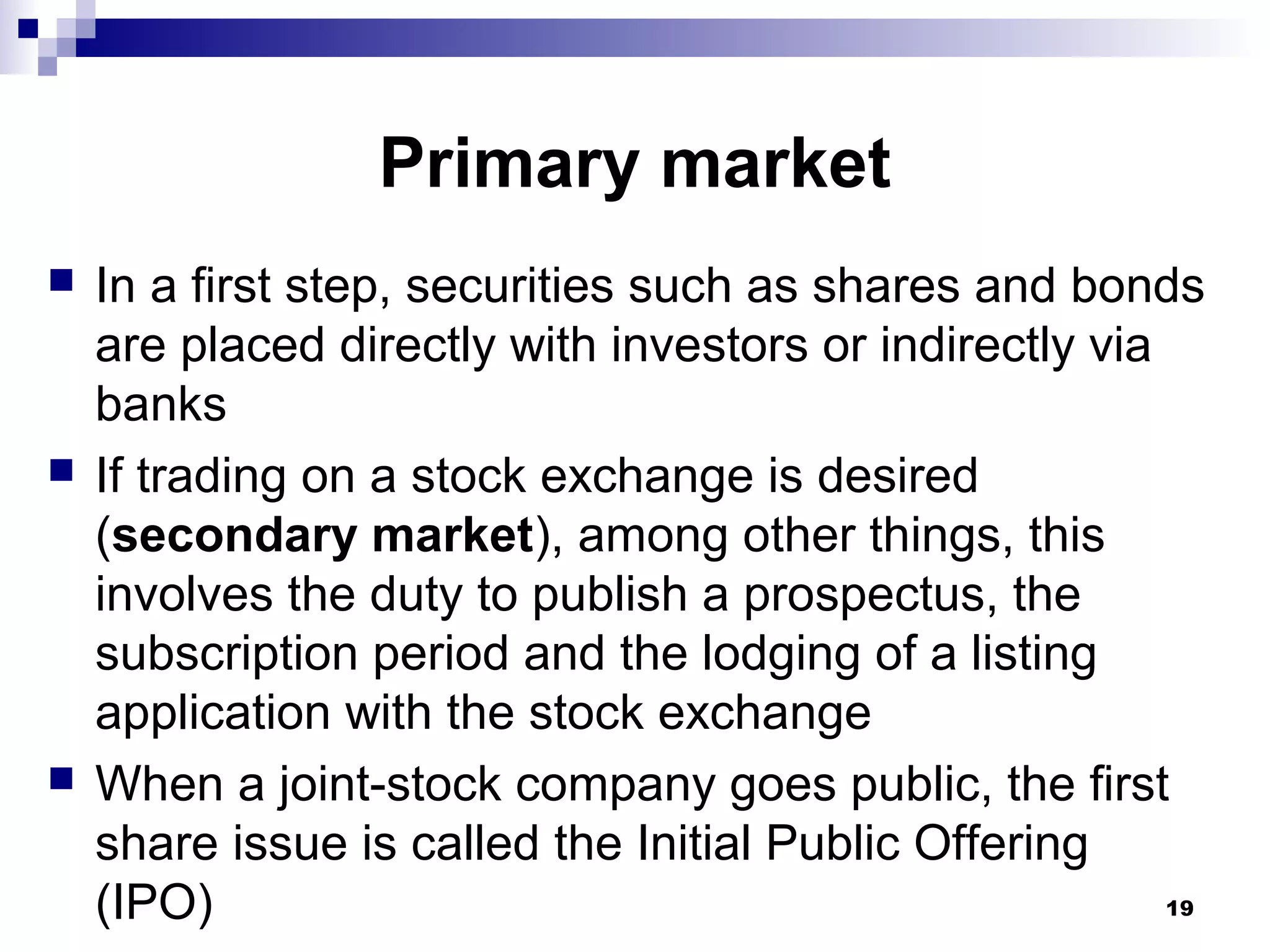 Primary market
 In a first step, securities such as shares and bonds
are placed directly with investors or indirectly via
banks
 If trading on a stock exchange is desired
(secondary market), among other things, this
involves the duty to publish a prospectus, the
subscription period and the lodging of a listing
application with the stock exchange
 When a joint-stock company goes public, the first
share issue is called the Initial Public Offering
(IPO) 19
 