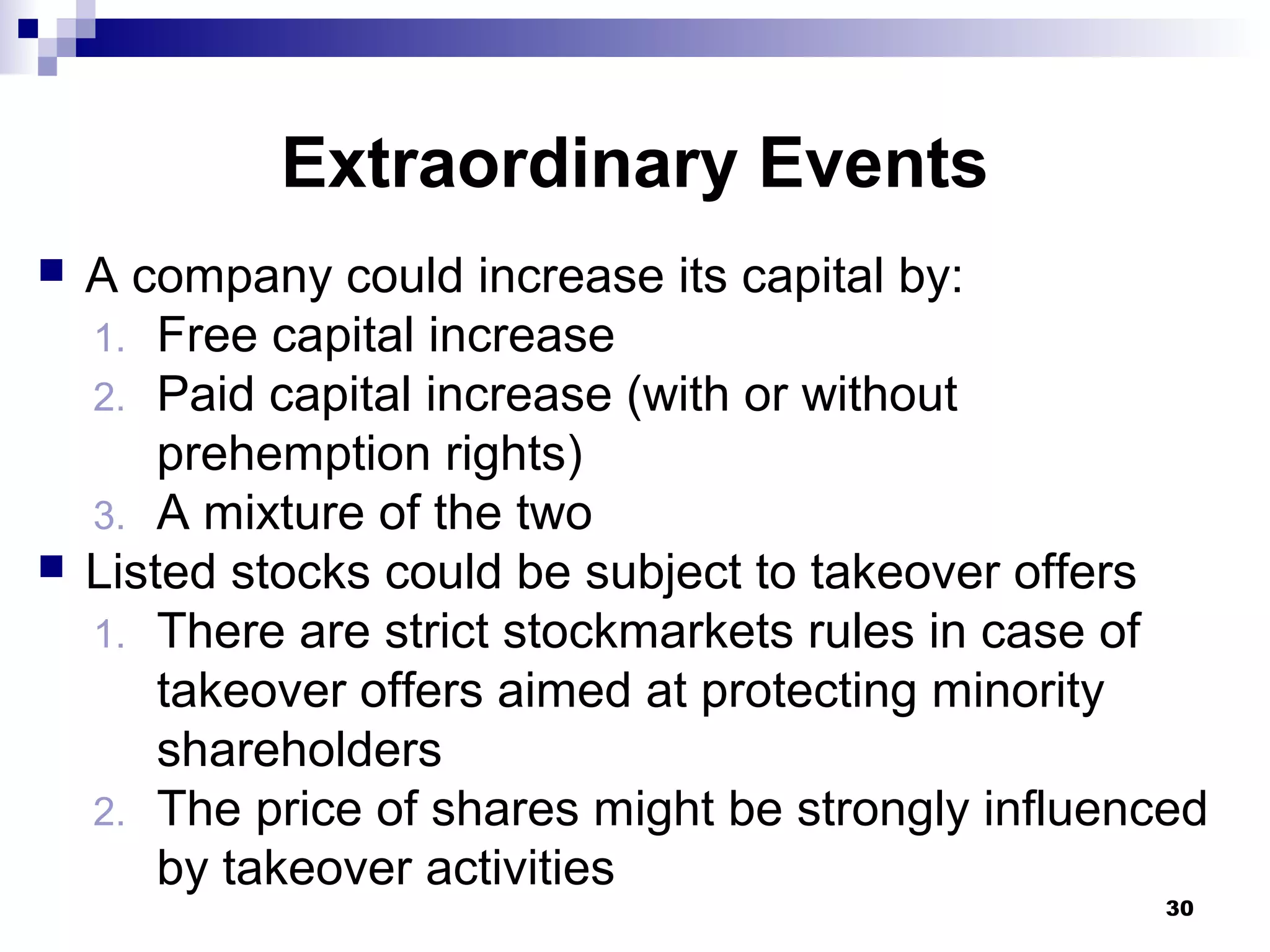 Extraordinary Events
 A company could increase its capital by:
1. Free capital increase
2. Paid capital increase (with or without
prehemption rights)
3. A mixture of the two
 Listed stocks could be subject to takeover offers
1. There are strict stockmarkets rules in case of
takeover offers aimed at protecting minority
shareholders
2. The price of shares might be strongly influenced
by takeover activities
30
 