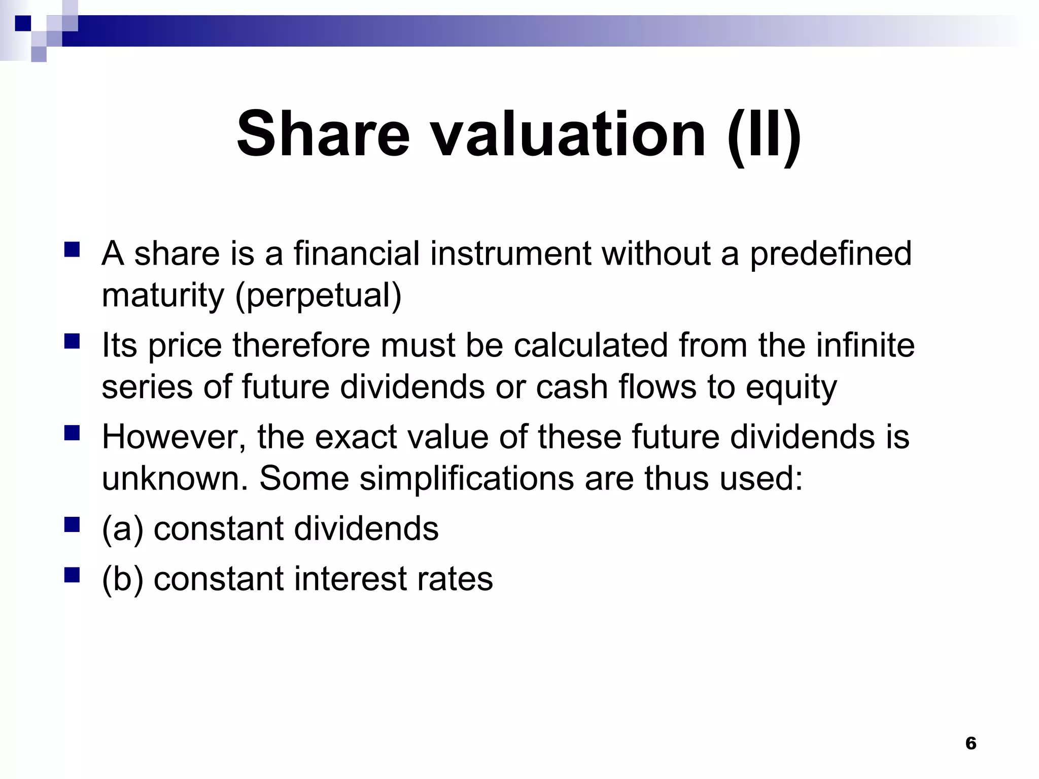 Share valuation (II)
 A share is a financial instrument without a predefined
maturity (perpetual)
 Its price therefore must be calculated from the infinite
series of future dividends or cash flows to equity
 However, the exact value of these future dividends is
unknown. Some simplifications are thus used:
 (a) constant dividends
 (b) constant interest rates
6
 