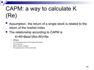 CAPM: a way to calculate K
(Re)
 Assumption: the return of a single stock is related to the
return of the market index
 The relationship according to CAPM is
K=Rf+Beta*(Rm-Rf)=Re
 Where
 K or Re expected return of the single stock (equity)
 Rf risk free rate
 Beta correlation coefficient
 Rm expected return of the market index
11
 